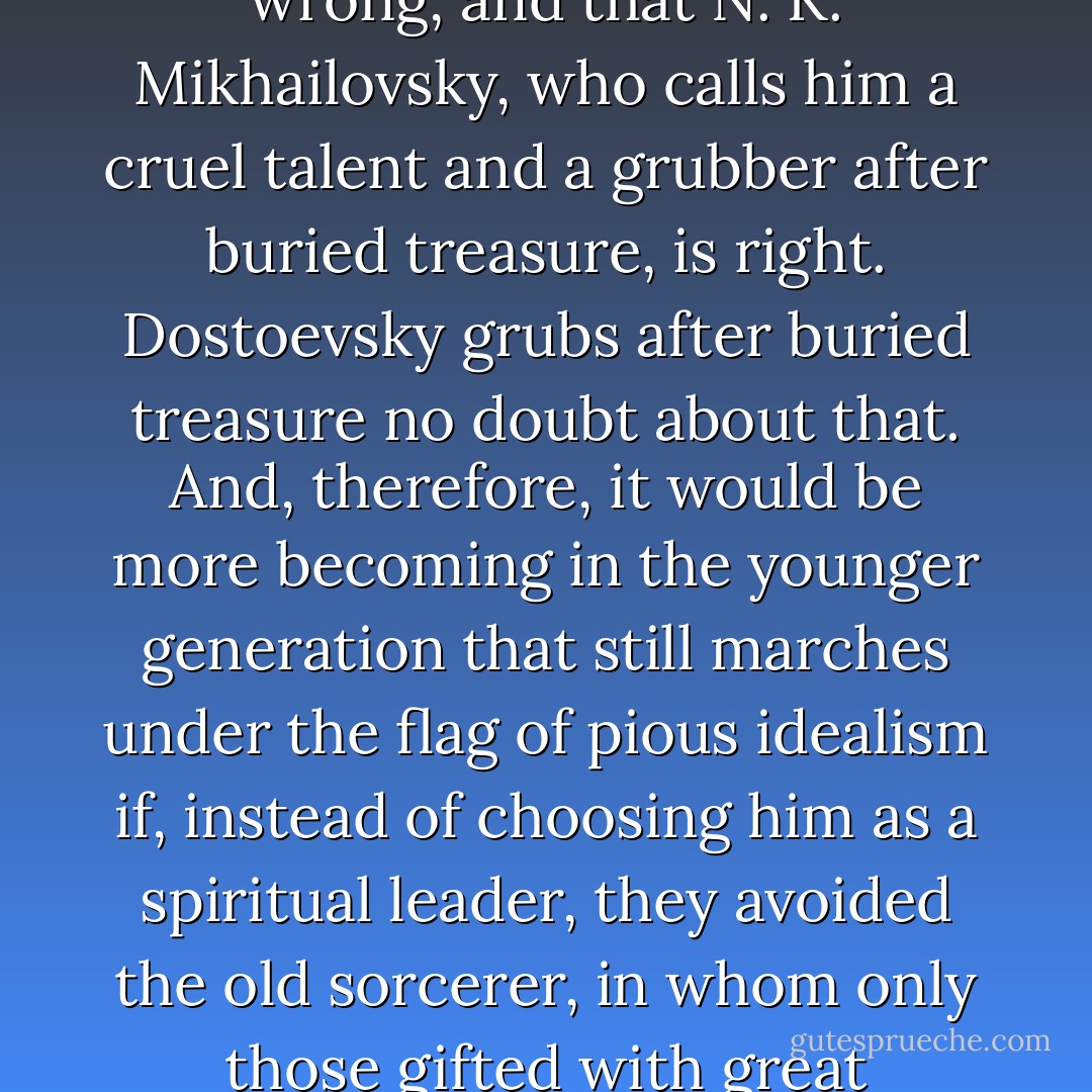 Whether I am believed or not, I will repeat that Vladimir Soloviov, who held that Dostoevsky was a prophet, is wrong, and that N. K. Mikhailovsky, who calls him a cruel talent and a grubber after buried treasure, is right. Dostoevsky grubs after buried treasure no doubt about that. And, therefore, it would be more becoming in the younger generation that still marches under the flag of pious idealism if, instead of choosing him as a spiritual leader, they avoided the old sorcerer, in whom only those gifted with great shortsightedness or lack of experience in life could fail to see the dangerous man. - Lev Shestov