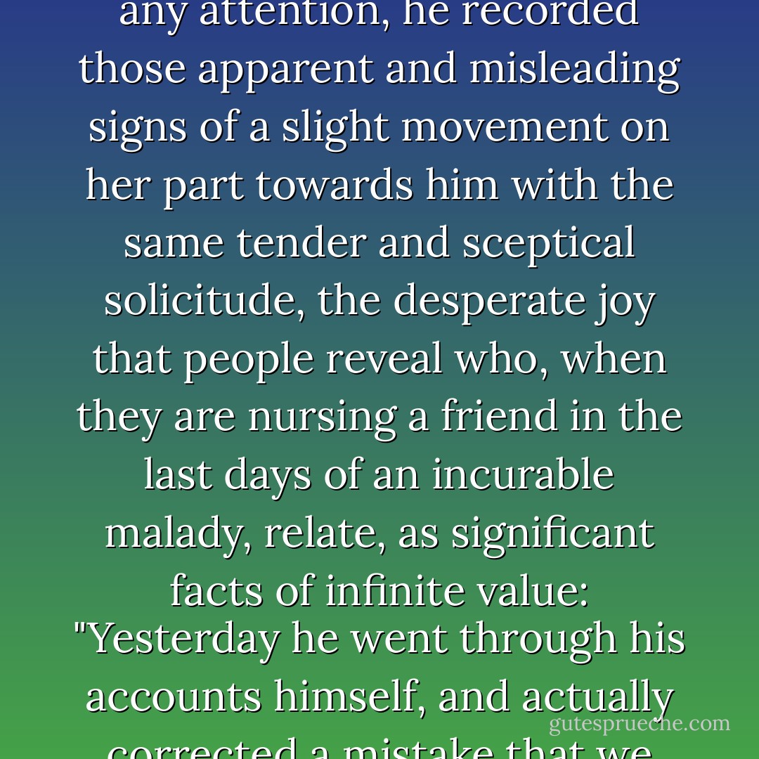 From that evening, Swann understood that the feeling which Odette had once had for him would never revive, that his hopes of happiness would not be realised now. And the days on which, by a lucky chance, she had once more shewn herself kind and loving to him, or if she had paid him any attention, he recorded those apparent and misleading signs of a slight movement on her part towards him with the same tender and sceptical solicitude, the desperate joy that people reveal who, when they are nursing a friend in the last days of an incurable malady, relate, as significant facts of infinite value: "Yesterday he went through his accounts himself, and actually corrected a mistake that we had made in adding them up; he ate an egg to-day and seemed quite to enjoy it, if he digests it properly we shall try him with a cutlet to-morrow,"--although they themselves know that these things are meaningless on the eve of an inevitable death. - Marcel Proust