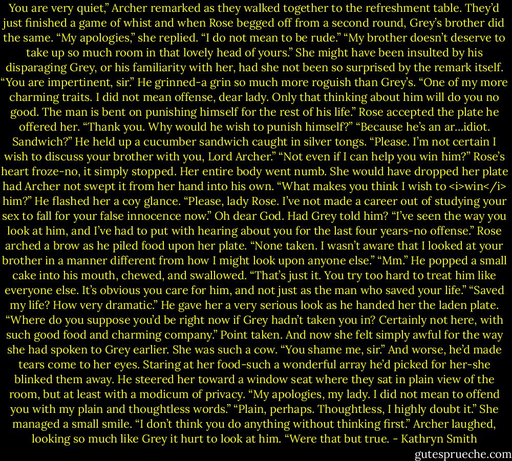 You are very quiet,” Archer remarked as they walked together to the refreshment table. They’d just finished a game of whist and when Rose begged off from a second round, Grey’s brother did the same.<br />“My apologies,” she replied. “I do not mean to be rude.”<br />“My brother doesn’t deserve to take up so much room in that lovely head of yours.”<br />She might have been insulted by his disparaging Grey, or his familiarity with her, had she not been so surprised by the remark itself.<br />“You are impertinent, sir.”<br />He grinned-a grin so much more roguish than Grey’s. “One of my more charming traits. I did not mean offense, dear lady. Only that thinking about him will do you no good. The man is bent on punishing himself for the rest of his life.”<br />Rose accepted the plate he offered her. “Thank you. Why would he wish to punish himself?”<br />“Because he’s an ar…idiot. Sandwich?” He held up a cucumber sandwich caught in silver tongs.<br />“Please. I’m not certain I wish to discuss your brother with you, Lord Archer.”<br />“Not even if I can help you win him?”<br />Rose’s heart froze-no, it simply stopped. Her entire body went numb. She would have dropped her plate had Archer not swept it from her hand into his own.<br />“What makes you think I wish to <i>win</i> him?”<br />He flashed her a coy glance. “Please, lady Rose. I’ve not made a career out of studying your sex to fall for your false innocence now.”<br />Oh dear God. Had Grey told him?<br />“I’ve seen the way you look at him, and I’ve had to put with hearing about you for the last four years-no offense.”<br />Rose arched a brow as he piled food upon her plate. “None taken. I wasn’t aware that I looked at your brother in a manner different from how I might look upon anyone else.”<br />“Mm.” He popped a small cake into his mouth, chewed, and swallowed. “That’s just it. You try too hard to treat him like everyone else. It’s obvious you care for him, and not just as the man who saved your life.”<br />“Saved my life? How very dramatic.”<br />He gave her a very serious look as he handed her the laden plate. “Where do you suppose you’d be right now if Grey hadn’t taken you in? Certainly not here, with such good food and charming company.”<br />Point taken. And now she felt simply awful for the way she had spoken to Grey earlier. She was such a cow.<br />“You shame me, sir.” And worse, he’d made tears come to her eyes. Staring at her food-such a wonderful array he’d picked for her-she blinked them away.<br />He steered her toward a window seat where they sat in plain view of the room, but at least with a modicum of privacy. “My apologies, my lady. I did not mean to offend you with my plain and thoughtless words.”<br />“Plain, perhaps. Thoughtless, I highly doubt it.” She managed a small smile. “I don’t think you do anything without thinking first.”<br />Archer laughed, looking so much like Grey it hurt to look at him. “Were that but true. - Kathryn Smith