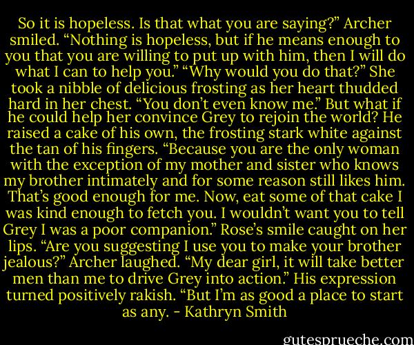 So it is hopeless. Is that what you are saying?”<br />Archer smiled. “Nothing is hopeless, but if he means enough to you that you are willing to put up with him, then I will do what I can to help you.”<br />“Why would you do that?” She took a nibble of delicious frosting as her heart thudded hard in her chest. “You don’t even know me.”<br />But what if he could help her convince Grey to rejoin the world?<br />He raised a cake of his own, the frosting stark white against the tan of his fingers. “Because you are the only woman with the exception of my mother and sister who knows my brother intimately and for some reason still likes him. That’s good enough for me. Now, eat some of that cake I was kind enough to fetch you. I wouldn’t want you to tell Grey I was a poor companion.”<br />Rose’s smile caught on her lips. “Are you suggesting I use you to make your brother jealous?”<br />Archer laughed. “My dear girl, it will take better men than me to drive Grey into action.” His expression turned positively rakish. “But I’m as good a place to start as any. - Kathryn Smith