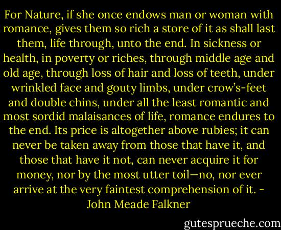 For Nature, if she once endows man or woman with romance, gives them so rich a store of it as shall last them, life through, unto the end. In sickness or health, in poverty or riches, through middle age and old age, through loss of hair and loss of teeth, under wrinkled face and gouty limbs, under crow’s-feet and double chins, under all the least romantic and most sordid malaisances of life, romance endures to the end. Its price is altogether above rubies; it can never be taken away from those that have it, and those that have it not, can never acquire it for money, nor by the most utter toil—no, nor ever arrive at the very faintest comprehension of it. - John Meade Falkner