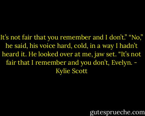 It’s not fair that you remember and I don’t.”<br />“No,” he said, his voice hard, cold, in a way I hadn’t heard it. He looked over at me, jaw set. “It’s not fair that I remember and you don’t, Evelyn. - Kylie Scott