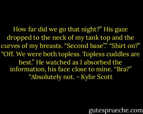 How far did we go that night?”<br />His gaze dropped to the neck of my tank top and the curves of my breasts. “Second base”.”<br />“Shirt on?”<br />“Off. We were both topless. Topless cuddles are best.” He watched as I absorbed the information, his face close to mine.<br />“Bra?”<br />“Absolutely not. - Kylie Scott