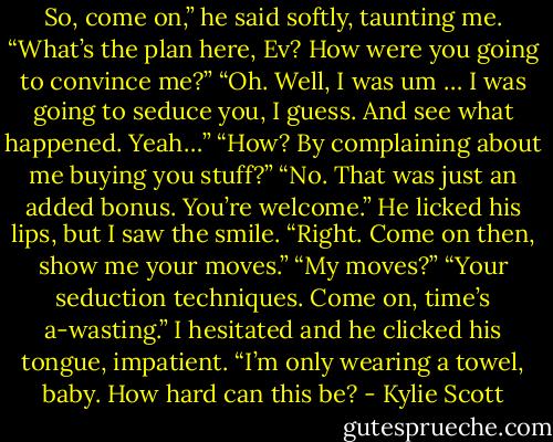 So, come on,” he said softly, taunting me. “What’s the plan here, Ev? How were you going to convince me?”<br />“Oh. Well, I was um … I was going to seduce you, I guess. And see what happened. Yeah…”<br />“How? By complaining about me buying you stuff?”<br />“No. That was just an added bonus. You’re welcome.”<br />He licked his lips, but I saw the smile. “Right. Come on then, show me your moves.”<br />“My moves?”<br />“Your seduction techniques. Come on, time’s a-wasting.” I hesitated and he clicked his tongue, impatient. “I’m only wearing a towel, baby. How hard can this be? - Kylie Scott