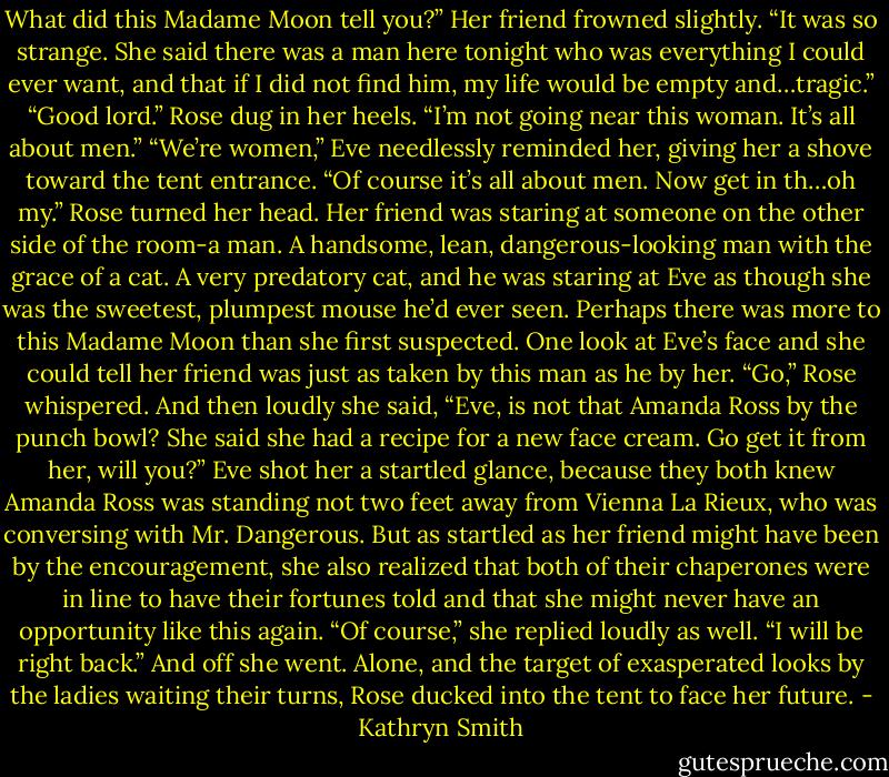 What did this Madame Moon tell you?”<br />Her friend frowned slightly. “It was so strange. She said there was a man here tonight who was everything I could ever want, and that if I did not find him, my life would be empty and…tragic.”<br />“Good lord.” Rose dug in her heels. “I’m not going near this woman. It’s all about men.”<br />“We’re women,” Eve needlessly reminded her, giving her a shove toward the tent entrance. “Of course it’s all about men. Now get in th…oh my.”<br />Rose turned her head. Her friend was staring at someone on the other side of the room-a man. A handsome, lean, dangerous-looking man with the grace of a cat. A very predatory cat, and he was staring at Eve as though she was the sweetest, plumpest mouse he’d ever seen.<br />Perhaps there was more to this Madame Moon than she first suspected. One look at Eve’s face and she could tell her friend was just as taken by this man as he by her. “Go,” Rose whispered. And then loudly she said, “Eve, is not that Amanda Ross by the punch bowl? She said she had a recipe for a new face cream. Go get it from her, will you?”<br />Eve shot her a startled glance, because they both knew Amanda Ross was standing not two feet away from Vienna La Rieux, who was conversing with Mr. Dangerous. But as startled as her friend might have been by the encouragement, she also realized that both of their chaperones were in line to have their fortunes told and that she might never have an opportunity like this again.<br />“Of course,” she replied loudly as well. “I will be right back.”<br />And off she went. Alone, and the target of exasperated looks by the ladies waiting their turns, Rose ducked into the tent to face her future. - Kathryn Smith