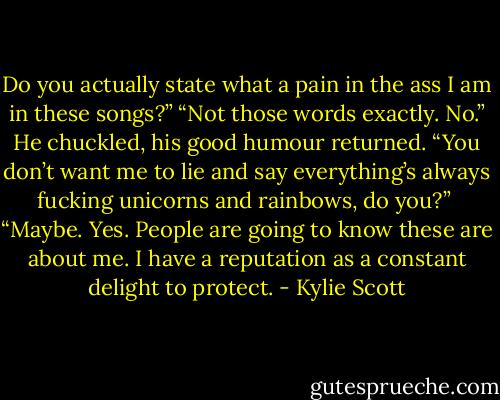 Do you actually state what a pain in the ass I am in these songs?”<br />“Not those words exactly. No.” He chuckled, his good humour returned. “You don’t want me to lie and say everything’s always fucking unicorns and rainbows, do you?” <br />“Maybe. Yes. People are going to know these are about me. I have a reputation as a constant delight to protect. - Kylie Scott