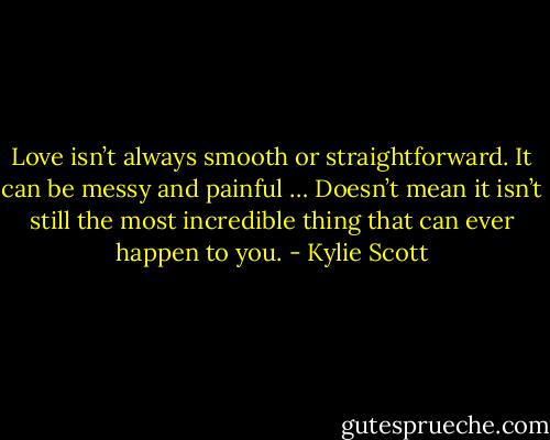 Love isn’t always smooth or straightforward. It can be messy and painful … Doesn’t mean it isn’t still the most incredible thing that can ever happen to you. - Kylie Scott
