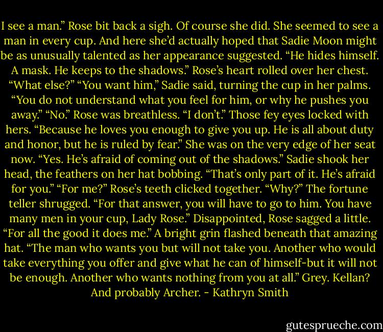 I see a man.”<br />Rose bit back a sigh. Of course she did. She seemed to see a man in every cup. And here she’d actually hoped that Sadie Moon might be as unusually talented as her appearance suggested.<br />“He hides himself. A mask. He keeps to the shadows.”<br />Rose’s heart rolled over her chest. “What else?”<br />“You want him,” Sadie said, turning the cup in her palms. “You do not understand what you feel for him, or why he pushes you away.”<br />“No.” Rose was breathless. “I don’t.”<br />Those fey eyes locked with hers. “Because he loves you enough to give you up. He is all about duty and honor, but he is ruled by fear.”<br />She was on the very edge of her seat now. “Yes. He’s afraid of coming out of the shadows.”<br />Sadie shook her head, the feathers on her hat bobbing. “That’s only part of it. He’s afraid for you.”<br />“For me?” Rose’s teeth clicked together. “Why?”<br />The fortune teller shrugged. “For that answer, you will have to go to him. You have many men in your cup, Lady Rose.”<br />Disappointed, Rose sagged a little. “For all the good it does me.”<br />A bright grin flashed beneath that amazing hat. “The man who wants you but will not take you. Another who would take everything you offer and give what he can of himself-but it will not be enough. Another who wants nothing from you at all.”<br />Grey. Kellan? And probably Archer. - Kathryn Smith
