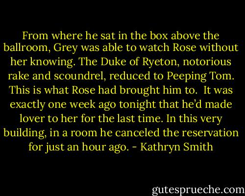 From where he sat in the box above the ballroom, Grey was able to watch Rose without her knowing.<br />The Duke of Ryeton, notorious rake and scoundrel, reduced to Peeping Tom. This is what Rose had brought him to. <br />It was exactly one week ago tonight that he’d made lover to her for the last time. In this very building, in a room he canceled the reservation for just an hour ago. - Kathryn Smith