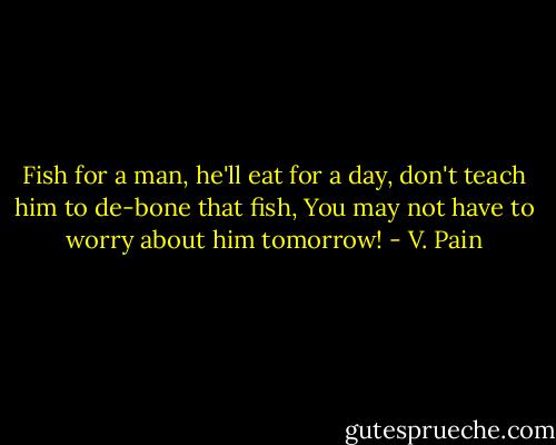 Fish for a man, he'll eat for a day, don't teach him to de-bone that fish, You may not have to worry about him tomorrow! - V. Pain