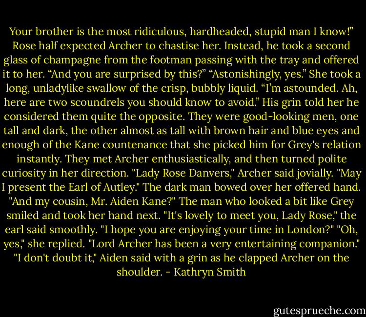 Your brother is the most ridiculous, hardheaded, stupid man I know!”<br />Rose half expected Archer to chastise her. Instead, he took a second glass of champagne from the footman passing with the tray and offered it to her. “And you are surprised by this?”<br />“Astonishingly, yes.” She took a long, unladylike swallow of the crisp, bubbly liquid.<br />“I’m astounded. Ah, here are two scoundrels you should know to avoid.” His grin told her he considered them quite the opposite.<br />They were good-looking men, one tall and dark, the other almost as tall with brown hair and blue eyes and enough of the Kane countenance that she picked him for Grey's relation instantly. They met Archer enthusiastically, and then turned polite curiosity in her direction.<br />"Lady Rose Danvers," Archer said jovially. "May I present the Earl of Autley." The dark man bowed over her offered hand. "And my cousin, Mr. Aiden Kane?" The man who looked a bit like Grey smiled and took her hand next.<br />"It's lovely to meet you, Lady Rose," the earl said smoothly. "I hope you are enjoying your time in London?"<br />"Oh, yes," she replied. "Lord Archer has been a very entertaining companion."<br />"I don't doubt it," Aiden said with a grin as he clapped Archer on the shoulder. - Kathryn Smith