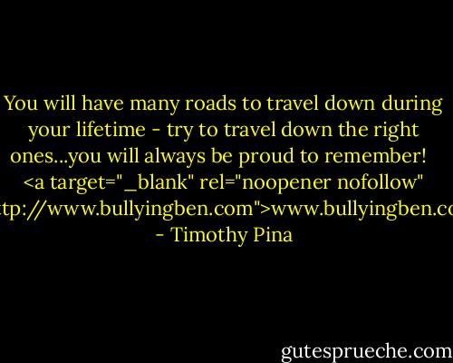 You will have many roads to travel down during your lifetime - try to travel down the right ones...you will always be proud to remember!<br /><br /><br /><a target="_blank" rel="noopener nofollow" href="http://www.bullyingben.com">www.bullyingben.com</a> - Timothy Pina