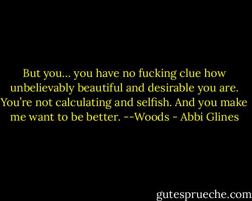 But you… you have no fucking clue how unbelievably beautiful and desirable you are. You’re not calculating and selfish. And you make me want to be better. --Woods - Abbi Glines