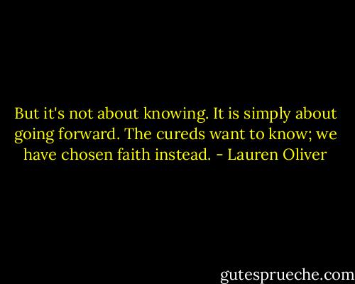 But it's not about knowing. It is simply about going forward. The cureds want to know; we have chosen faith instead. - Lauren Oliver