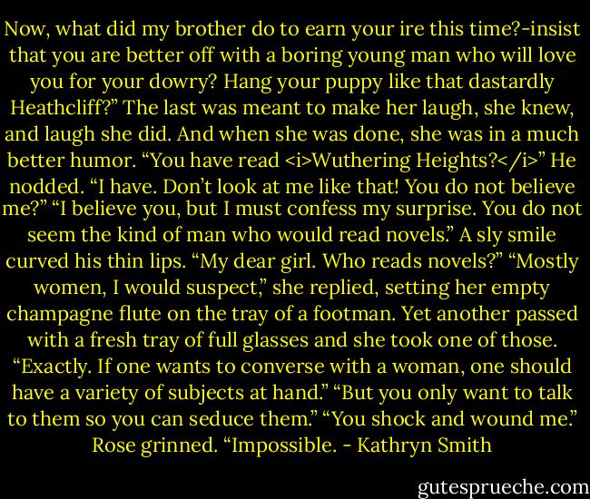 Now, what did my brother do to earn your ire this time?-insist that you are better off with a boring young man who will love you for your dowry? Hang your puppy like that dastardly Heathcliff?”<br />The last was meant to make her laugh, she knew, and laugh she did. And when she was done, she was in a much better humor. “You have read <i>Wuthering Heights?</i>”<br />He nodded. “I have. Don’t look at me like that! You do not believe me?”<br />“I believe you, but I must confess my surprise. You do not seem the kind of man who would read novels.”<br />A sly smile curved his thin lips. “My dear girl. Who reads novels?”<br />“Mostly women, I would suspect,” she replied, setting her empty champagne flute on the tray of a footman. Yet another passed with a fresh tray of full glasses and she took one of those.<br />“Exactly. If one wants to converse with a woman, one should have a variety of subjects at hand.”<br />“But you only want to talk to them so you can seduce them.”<br />“You shock and wound me.”<br />Rose grinned. “Impossible. - Kathryn Smith