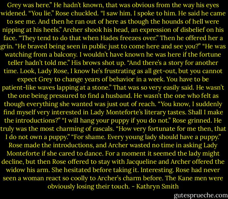 Grey was here.”<br />He hadn’t known, that was obvious from the way his eyes widened. “You lie.”<br />Rose chuckled. “I saw him. I spoke to him. He said he came to see me. And then he ran out of here as though the hounds of hell were nipping at his heels.”<br />Archer shook his head, an expression of disbelief on his face. “They tend to do that when Hades freezes over.” Then he offered her a grin. “He braved being seen in public just to come here and see you?”<br />“He was watching from a balcony. I wouldn’t have known he was here if the fortune teller hadn’t told me.”<br />His brows shot up. “And there’s a story for another time. Look, Lady Rose, I know he’s frustrating as all get-out, but you cannot expect Grey to change years of behavior in a week. You have to be patient-like waves lapping at a stone.”<br />That was so very easily said. He wasn’t the one being pressured to find a husband. He wasn’t the one who felt as though everything she wanted was just out of reach. “You know, I suddenly find myself very interested in Lady Monteforte’s literary tastes. Shall I make the introductions?”<br />“I will hang your puppy if you do not.”<br />Rose grinned. He truly was the most charming of rascals. “How very fortunate for me then, that I do not own a puppy.”<br />“For shame. Every young lady should have a puppy.”<br />Rose made the introductions, and Archer wasted no time in asking Lady Monteforte if she cared to dance. For a moment it seemed the lady might decline, but then Rose offered to stay with Jacqueline and Archer offered the widow his arm. She hesitated before taking it.<br />Interesting. Rose had never seen a woman react so coolly to Archer’s charm before. The Kane men were obviously losing their touch. - Kathryn Smith