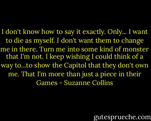 I don't know how to say it exactly. Only... I want to die as myself. I don't want them to change me in there. Turn me into some kind of monster that I'm not. I keep wishing I could think of a way to...to show the Capitol that they don't own me. That I'm more than just a piece in their Games - Suzanne Collins