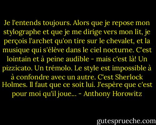Je l'entends toujours. Alors que je repose mon stylographe et que je me dirige vers mon lit, je perçois l'archet qu'on tire sur le chevalet, et la musique qui s'élève dans le ciel nocturne. C'est lointain et à peine audible - mais c'est là! Un pizzicato. Un trémolo. Le style est impossible à à confondre avec un autre. C'est Sherlock Holmes. ll faut que ce soit lui. J'espère que c'est pour moi qu'il joue... - Anthony Horowitz