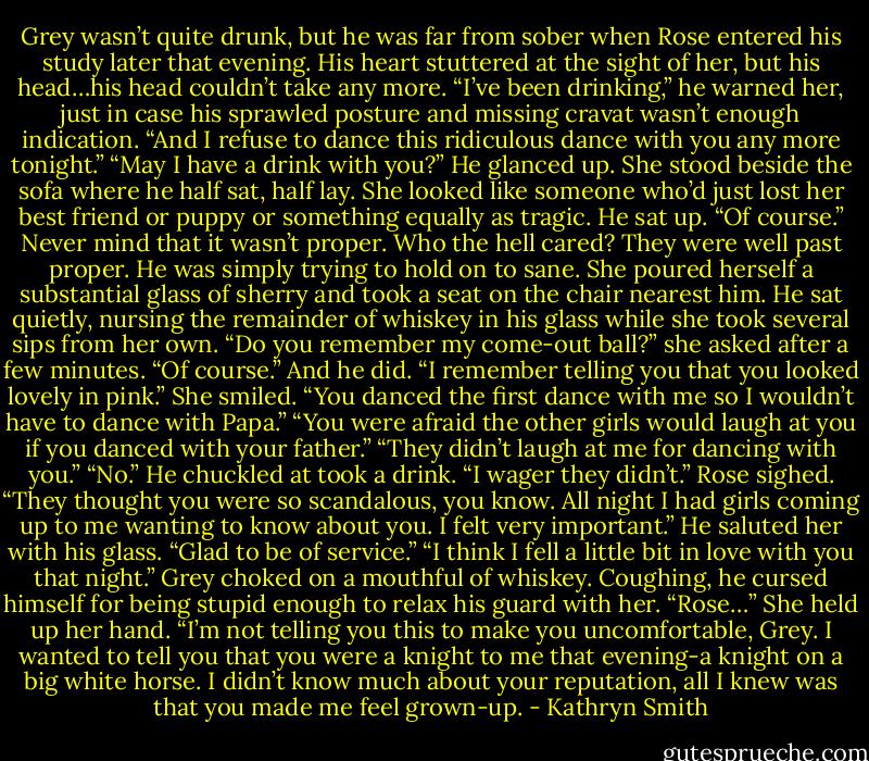 Grey wasn’t quite drunk, but he was far from sober when Rose entered his study later that evening. His heart stuttered at the sight of her, but his head…his head couldn’t take any more.<br />“I’ve been drinking,” he warned her, just in case his sprawled posture and missing cravat wasn’t enough indication. “And I refuse to dance this ridiculous dance with you any more tonight.”<br />“May I have a drink with you?”<br />He glanced up. She stood beside the sofa where he half sat, half lay. She looked like someone who’d just lost her best friend or puppy or something equally as tragic.<br />He sat up. “Of course.” Never mind that it wasn’t proper. Who the hell cared? They were well past proper. He was simply trying to hold on to sane.<br />She poured herself a substantial glass of sherry and took a seat on the chair nearest him. He sat quietly, nursing the remainder of whiskey in his glass while she took several sips from her own.<br />“Do you remember my come-out ball?” she asked after a few minutes.<br />“Of course.” And he did. “I remember telling you that you looked lovely in pink.”<br />She smiled. “You danced the first dance with me so I wouldn’t have to dance with Papa.”<br />“You were afraid the other girls would laugh at you if you danced with your father.”<br />“They didn’t laugh at me for dancing with you.”<br />“No.” He chuckled at took a drink. “I wager they didn’t.”<br />Rose sighed. “They thought you were so scandalous, you know. All night I had girls coming up to me wanting to know about you. I felt very important.”<br />He saluted her with his glass. “Glad to be of service.”<br />“I think I fell a little bit in love with you that night.”<br />Grey choked on a mouthful of whiskey. Coughing, he cursed himself for being stupid enough to relax his guard with her. “Rose…”<br />She held up her hand. “I’m not telling you this to make you uncomfortable, Grey. I wanted to tell you that you were a knight to me that evening-a knight on a big white horse. I didn’t know much about your reputation, all I knew was that you made me feel grown-up. - Kathryn Smith