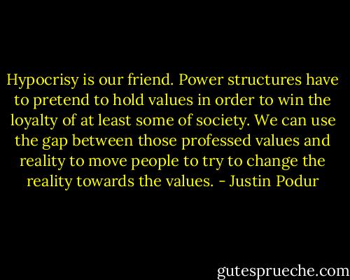 Hypocrisy is our friend. Power structures have to pretend to hold values in order to win the loyalty of at least some of society. We can use the gap between those professed values and reality to move people to try to change the reality towards the values. - Justin Podur