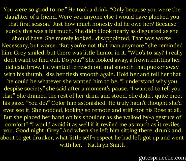 You were so good to me.”<br />He took a drink. “Only because you were the daughter of a friend. Were you anyone else I would have plucked you that first season.” Just how much honesty did he owe her? Because surely this was a bit much.<br />She didn’t look nearly as disgusted as she should have. She merely looked…disappointed. That was worse. Necessary, but worse.<br />“But you’re not that man anymore,” she reminded him.<br />Grey smiled, but there was little humor in it. “Who’s to say? I really don’t want to find out. Do you?”<br />She looked away, a frown knitting her delicate brow. He wanted to reach out and smooth that pucker away with his thumb, kiss her flesh smooth again. Hold her and tell her that he could be whatever she wanted him to be.<br />“I understand why you despise society,” she said after a moment’s pause. “I wanted to tell you that.” She drained the rest of her drink and stood. She didn’t quite meet his gaze.<br />“You do?” Color him astonished. He truly hadn’t thought she’d ever see it.<br />She nodded, looking so remote and stiff-not his Rose at all. But she placed her hand on his shoulder as she walked by-a gesture of comfort? “I would avoid it as well if it reviled me as much as it reviles you. Good night, Grey.”<br />And when she left him sitting there, drunk and about to get drunker, what little self-respect he had left got up and went with her. - Kathryn Smith