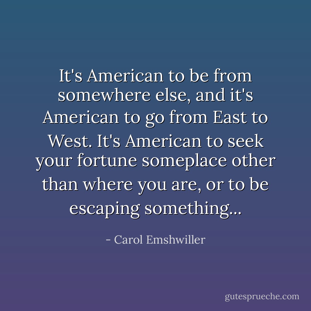 It's American to be from somewhere else, and it's American to go from East to West. It's American to seek your fortune someplace other than where you are, or to be escaping something... - Carol Emshwiller
