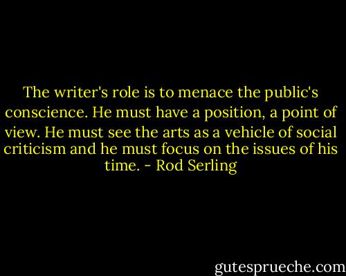 The writer's role is to menace the public's conscience. He must have a position, a point of view. He must see the arts as a vehicle of social criticism and he must focus on the issues of his time. - Rod Serling