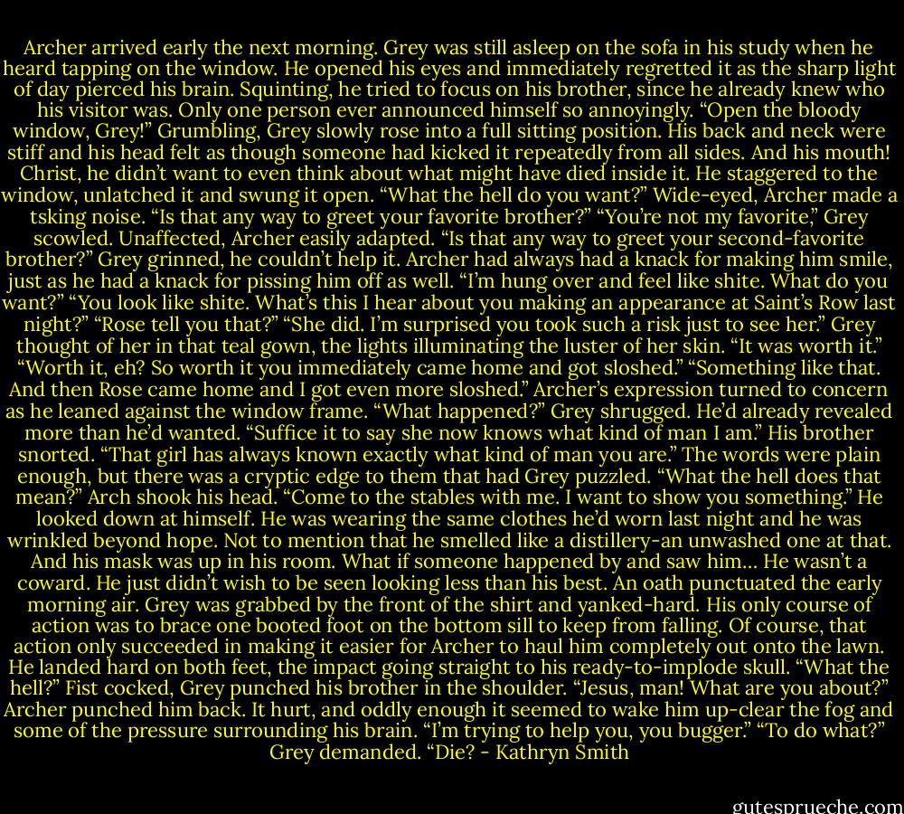 Archer arrived early the next morning. Grey was still asleep on the sofa in his study when he heard tapping on the window.<br />He opened his eyes and immediately regretted it as the sharp light of day pierced his brain. Squinting, he tried to focus on his brother, since he already knew who his visitor was. Only one person ever announced himself so annoyingly.<br />“Open the bloody window, Grey!”<br />Grumbling, Grey slowly rose into a full sitting position. His back and neck were stiff and his head felt as though someone had kicked it repeatedly from all sides. And his mouth! Christ, he didn’t want to even think about what might have died inside it.<br />He staggered to the window, unlatched it and swung it open. “What the hell do you want?”<br />Wide-eyed, Archer made a tsking noise. “Is that any way to greet your favorite brother?”<br />“You’re not my favorite,” Grey scowled.<br />Unaffected, Archer easily adapted. “Is that any way to greet your second-favorite brother?”<br />Grey grinned, he couldn’t help it. Archer had always had a knack for making him smile, just as he had a knack for pissing him off as well. “I’m hung over and feel like shite. What do you want?”<br />“You look like shite. What’s this I hear about you making an appearance at Saint’s Row last night?”<br />“Rose tell you that?”<br />“She did. I’m surprised you took such a risk just to see her.”<br />Grey thought of her in that teal gown, the lights illuminating the luster of her skin. “It was worth it.”<br />“Worth it, eh? So worth it you immediately came home and got sloshed.”<br />“Something like that. And then Rose came home and I got even more sloshed.”<br />Archer’s expression turned to concern as he leaned against the window frame. “What happened?”<br />Grey shrugged. He’d already revealed more than he’d wanted. “Suffice it to say she now knows what kind of man I am.”<br />His brother snorted. “That girl has always known exactly what kind of man you are.”<br />The words were plain enough, but there was a cryptic edge to them that had Grey puzzled. “What the hell does that mean?”<br />Arch shook his head. “Come to the stables with me. I want to show you something.”<br />He looked down at himself. He was wearing the same clothes he’d worn last night and he was wrinkled beyond hope. Not to mention that he smelled like a distillery-an unwashed one at that. And his mask was up in his room. What if someone happened by and saw him…<br />He wasn’t a coward. He just didn’t wish to be seen looking less than his best.<br />An oath punctuated the early morning air. Grey was grabbed by the front of the shirt and yanked-hard. His only course of action was to brace one booted foot on the bottom sill to keep from falling.<br />Of course, that action only succeeded in making it easier for Archer to haul him completely out onto the lawn. He landed hard on both feet, the impact going straight to his ready-to-implode skull.<br />“What the hell?” Fist cocked, Grey punched his brother in the shoulder. “Jesus, man! What are you about?”<br />Archer punched him back. It hurt, and oddly enough it seemed to wake him up-clear the fog and some of the pressure surrounding his brain. “I’m trying to help you, you bugger.”<br />“To do what?” Grey demanded. “Die? - Kathryn Smith