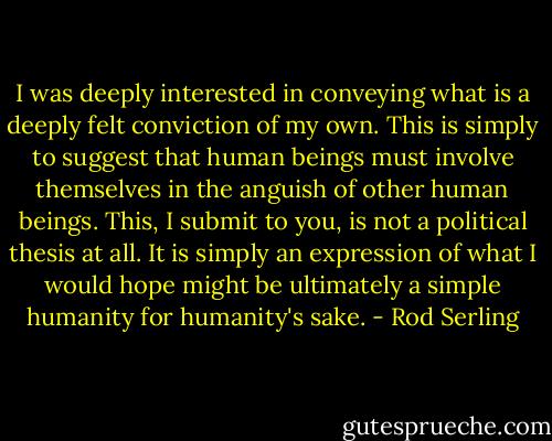 I was deeply interested in conveying what is a deeply felt conviction of my own. This is simply to suggest that human beings must involve themselves in the anguish of other human beings. This, I submit to you, is not a political thesis at all. It is simply an expression of what I would hope might be ultimately a simple humanity for humanity's sake. - Rod Serling
