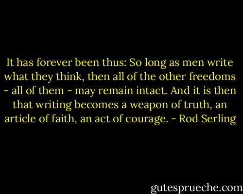 It has forever been thus: So long as men write what they think, then all of the other freedoms - all of them - may remain intact. And it is then that writing becomes a weapon of truth, an article of faith, an act of courage. - Rod Serling