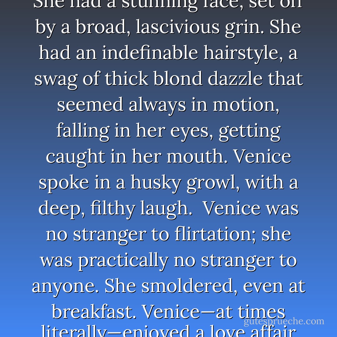Venice was luscious. She had real curves and real cleavage. She had a stunning face, set off by a broad, lascivious grin. She had an indefinable hairstyle, a swag of thick blond dazzle that seemed always in motion, falling in her eyes, getting caught in her mouth. Venice spoke in a husky growl, with a deep, filthy laugh.<br /> Venice was no stranger to flirtation; she was practically no stranger to anyone. She smoldered, even at breakfast. Venice—at times literally—enjoyed a love affair with Manhattan. - Paul Rudnick