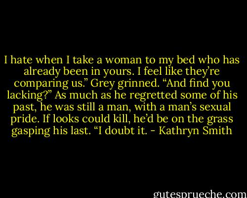 I hate when I take a woman to my bed who has already been in yours. I feel like they’re comparing us.”<br />Grey grinned. “And find you lacking?” As much as he regretted some of his past, he was still a man, with a man’s sexual pride.<br />If looks could kill, he’d be on the grass gasping his last. “I doubt it. - Kathryn Smith