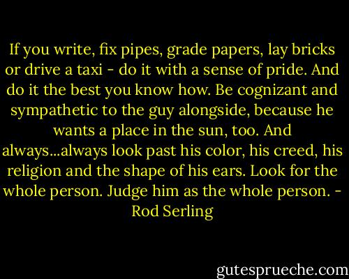 If you write, fix pipes, grade papers, lay bricks or drive a taxi - do it with a sense of pride. And do it the best you know how. Be cognizant and sympathetic to the guy alongside, because he wants a place in the sun, too. And always...always look past his color, his creed, his religion and the shape of his ears. Look for the whole person. Judge him as the whole person. - Rod Serling