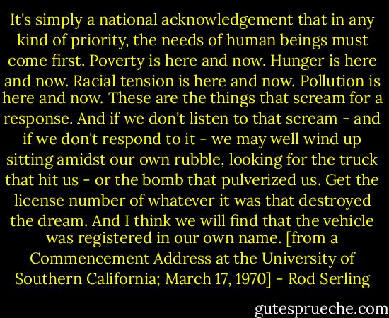 It's simply a national acknowledgement that in any kind of priority, the needs of human beings must come first. Poverty is here and now. Hunger is here and now. Racial tension is here and now. Pollution is here and now. These are the things that scream for a response. And if we don't listen to that scream - and if we don't respond to it - we may well wind up sitting amidst our own rubble, looking for the truck that hit us - or the bomb that pulverized us. Get the license number of whatever it was that destroyed the dream. And I think we will find that the vehicle was registered in our own name.<br />[from a Commencement Address at the University of Southern California; March 17, 1970] - Rod Serling