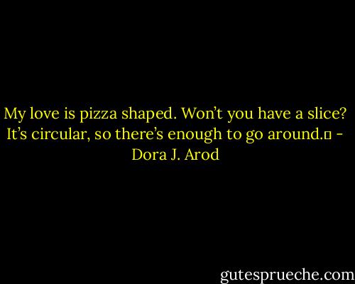 My love is pizza shaped. Won’t you have a slice? It’s circular, so there’s enough to go around.  - Dora J. Arod
