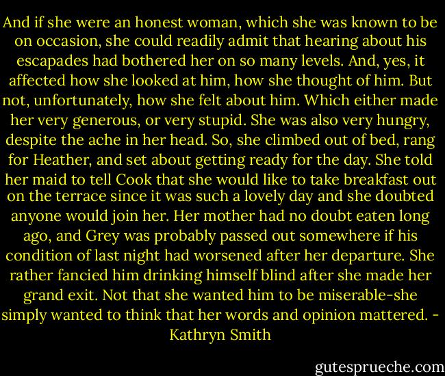 And if she were an honest woman, which she was known to be on occasion, she could readily admit that hearing about his escapades had bothered her on so many levels. And, yes, it affected how she looked at him, how she thought of him.<br />But not, unfortunately, how she felt about him. Which either made her very generous, or very stupid.<br />She was also very hungry, despite the ache in her head. So, she climbed out of bed, rang for Heather, and set about getting ready for the day. She told her maid to tell Cook that she would like to take breakfast out on the terrace since it was such a lovely day and she doubted anyone would join her. Her mother had no doubt eaten long ago, and Grey was probably passed out somewhere if his condition of last night had worsened after her departure. She rather fancied him drinking himself blind after she made her grand exit.<br />Not that she wanted him to be miserable-she simply wanted to think that her words and opinion mattered. - Kathryn Smith