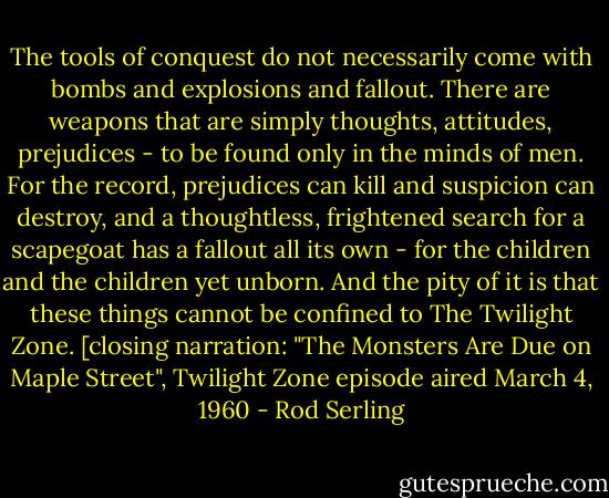 The tools of conquest do not necessarily come with bombs and explosions and fallout. There are weapons that are simply thoughts, attitudes, prejudices - to be found only in the minds of men. For the record, prejudices can kill and suspicion can destroy, and a thoughtless, frightened search for a scapegoat has a fallout all its own - for the children and the children yet unborn. And the pity of it is that these things cannot be confined to The Twilight Zone.<br />[closing narration: "The Monsters Are Due on Maple Street", Twilight Zone episode aired March 4, 1960 - Rod Serling