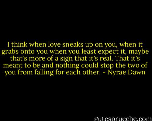I think when love sneaks up on you, when it grabs onto you when you least expect it, maybe that's more of a sign that it's real. That it's meant to be and nothing could stop the two of you from falling for each other. - Nyrae Dawn