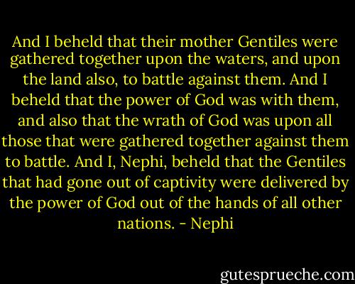 And I beheld that their mother Gentiles were gathered together upon the waters, and upon the land also, to battle against them. And I beheld that the power of God was with them, and also that the wrath of God was upon all those that were gathered together against them to battle. And I, Nephi, beheld that the Gentiles that had gone out of captivity were delivered by the power of God out of the hands of all other nations. - Nephi
