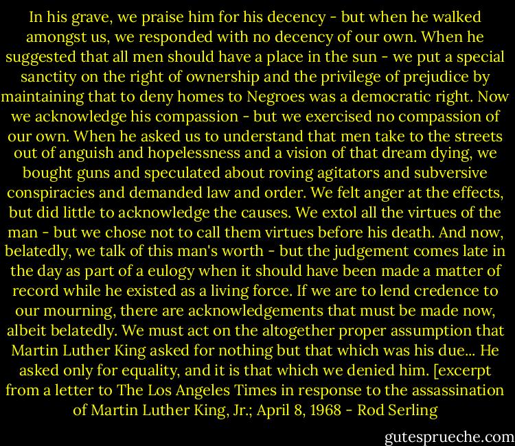 In his grave, we praise him for his decency - but when he walked amongst us, we responded with no decency of our own.<br />When he suggested that all men should have a place in the sun - we put a special sanctity on the right of ownership and the privilege of prejudice by maintaining that to deny homes to Negroes was a democratic right.<br />Now we acknowledge his compassion - but we exercised no compassion of our own. When he asked us to understand that men take to the streets out of anguish and hopelessness and a vision of that dream dying, we bought guns and speculated about roving agitators and subversive conspiracies and demanded law and order.<br />We felt anger at the effects, but did little to acknowledge the causes. We extol all the virtues of the man - but we chose not to call them virtues before his death.<br />And now, belatedly, we talk of this man's worth - but the judgement comes late in the day as part of a eulogy when it should have been made a matter of record while he existed as a living force. If we are to lend credence to our mourning, there are acknowledgements that must be made now, albeit belatedly. We must act on the altogether proper assumption that Martin Luther King asked for nothing but that which was his due... He asked only for equality, and it is that which we denied him.<br />[excerpt from a letter to The Los Angeles Times in response to the assassination of Martin Luther King, Jr.; April 8, 1968 - Rod Serling