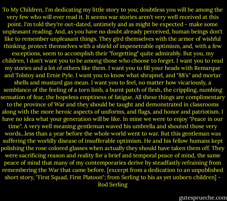 To My Children,<br />I'm dedicating my little story to you; doubtless you will be among the very few who will ever read it. It seems war stories aren't very well received at this point. I'm told they're out-dated, untimely and as might be expected - make some unpleasant reading. And, as you have no doubt already perceived, human beings don't like to remember unpleasant things. They gird themselves with the armor of wishful thinking, protect themselves with a shield of impenetrable optimism, and, with a few exceptions, seem to accomplish their "forgetting" quite admirably.<br />But you, my children, I don't want you to be among those who choose to forget. I want you to read my stories and a lot of others like them. I want you to fill your heads with Remarque and Tolstoy and Ernie Pyle. I want you to know what shrapnel, and "88's" and mortar shells and mustard gas mean. I want you to feel, no matter how vicariously, a semblance of the feeling of a torn limb, a burnt patch of flesh, the crippling, numbing sensation of fear, the hopeless emptiness of fatigue. All these things are complimentary to the province of War and they should be taught and demonstrated in classrooms along with the more heroic aspects of uniforms, and flags, and honor and patriotism. I have no idea what your generation will be like. In mine we were to enjoy "Peace in our time". A very well meaning gentleman waved his umbrella and shouted those very words...less than a year before the whole world went to war. But this gentleman was suffering the worldly disease of insufferable optimism. He and his fellow humans kept polishing the rose colored glasses when actually they should have taken them off. They were sacrificing reason and reality for a brief and temporal peace of mind, the same peace of mind that many of my contemporaries derive by steadfastly refraining from remembering the War that came before.<br />[excerpt from a dedication to an unpublished short story, "First Squad, First Platoon"; from Serling to his as yet unborn children] - Rod Serling