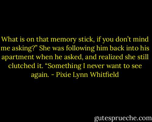 What is on that memory stick, if you don’t mind me asking?”<br />She was following him back into his apartment when he asked, and realized she still clutched it.<br />“Something I never want to see again. - Pixie Lynn Whitfield
