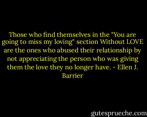 Those who find themselves in the "You are going to miss my loving" section Without LOVE are the ones who abused their relationship by not appreciating the person who was giving them the love they no longer have. - Ellen J. Barrier
