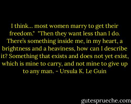 I think… most women marry to get their freedom."<br /><br />"Then they want less than I do. There’s something inside me, in my heart, a brightness and a heaviness, how can I describe it? Something that exists and does not yet exist, which is mine to carry, and not mine to give up to any man. - Ursula K. Le Guin