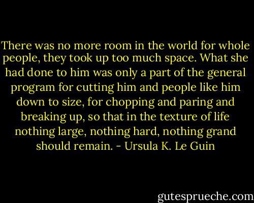 There was no more room in the world for whole people, they took up too much space. What she had done to him was only a part of the general program for cutting him and people like him down to size, for chopping and paring and breaking up, so that in the texture of life nothing large, nothing hard, nothing grand should remain. - Ursula K. Le Guin