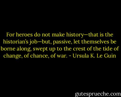 For heroes do not make history—that is the historian’s job—but, passive, let themselves be borne along, swept up to the crest of the tide of change, of chance, of war. - Ursula K. Le Guin