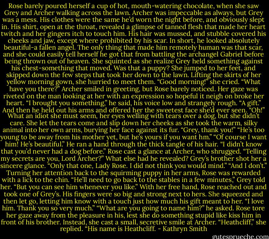 Rose barely poured herself a cup of hot, mouth-watering chocolate, when she saw Grey and Archer walking across the lawn. Archer was impeccable as always, but Grey was a mess. His clothes were the same he’d worn the night before, and obviously slept in. His shirt, open at the throat, revealed a glimpse of tanned flesh that made her heart twitch and her gingers itch to touch him. His hair was mussed, and stubble covered his cheeks and jaw, except where prohibited by his scar.<br />In short, he looked absolutely beautiful-a fallen angel. The only thing that made him remotely human was that scar, and she could easily tell herself he got that from battling the archangel Gabriel before being thrown out of heaven.<br />She squinted as she realize Grey held something against his chest-something that moved. Was that a puppy?<br />She jumped to her feet, and skipped down the few steps that took her down to the lawn. Lifting the skirts of her yellow morning gown, she hurried to meet them. “Good morning!” she cried. “What have you there?”<br />Archer smiled in greeting, but Rose barely noticed. Her gaze was riveted on the man looking at her with an expression so hopeful it neigh on broke her heart.<br />“I brought you something,” he said, his voice low and strangely rough. “A gift.” And then he held out his arms and offered her the sweetest face she’d ever seen.<br />“Oh!” What an idiot she must seem, her eyes welling with tears over a dog, but she didn’t care. She let the tears come and slip down her cheeks as she took the warm, silky animal into her own arms, burying her face against its fur. “Grey, thank you!”<br />“He’s too young to be away from his mother yet, but he’s yours if you want hm.”<br />“Of course I want him! He’s beautiful.”<br />He ran a hand through the thick tangle of his hair. “I didn’t know that you’d never had a dog before.”<br />Rose cast a glance at Archer, who shrugged. “Telling my secrets are you, Lord Archer?” What else had he revealed?<br />Grey’s brother shot her a sincere glance. “Only that one, Lady Rose. I did not think you would mind.”<br />“And I don’t.” Turning her attention back to the squirming puppy in her arms, Rose was rewarded with a lick to the chin.<br />“He’ll need to go back to the stables in a few minutes,” Grey told her. “But you can see him whenever you like.”<br />With her free hand, Rose reached out and took one of Grey’s. His fingers were so big and strong next to hers. She squeezed and then let go, letting him know with a touch just how much his gift meant to her. “I love him. Thank you so very much.”<br />“What are you going to name him?” he asked.<br />Rose tore her gaze away from the pleasure in his, lest she do something stupid like kiss him in front of his brother. Instead, she cast a small, secretive smile at Archer. “Heathcliff,” she replied. “His name is Heathcliff. - Kathryn Smith