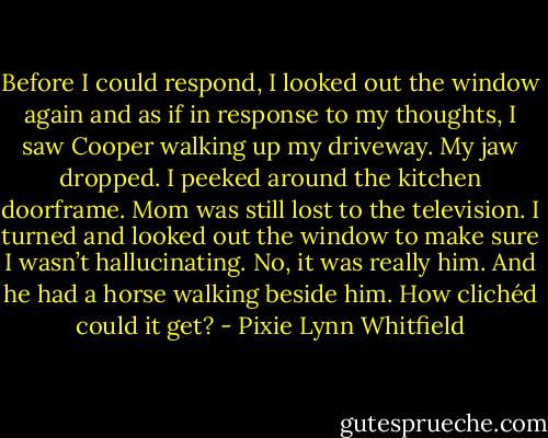 Before I could respond, I looked out the window again and as if in response to my thoughts, I saw Cooper walking up my driveway. My jaw dropped. I peeked around the kitchen doorframe. Mom was still lost to the television. I turned and looked out the window to make sure I wasn’t hallucinating. No, it was really him. And he had a horse walking beside him. How clichéd could it get? - Pixie Lynn Whitfield