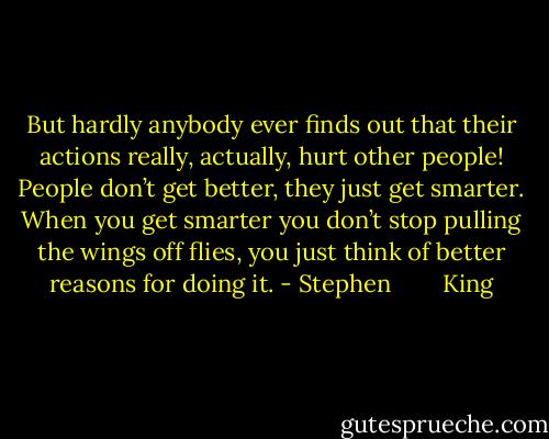 But hardly anybody ever finds out that their actions really, actually, hurt other people! People don’t get better, they just get smarter. When you get smarter you don’t stop pulling the wings off flies, you just think of better reasons for doing it. - Stephen        King