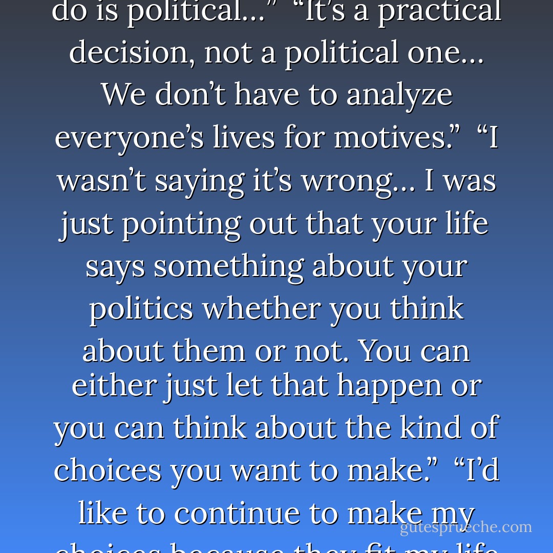Like I told you, I’m not interested. I think the party is mostly a means of advancing one’s career anyway.”<br /><br />“Exactly, and your decision not to join is a political decision.”<br /><br />“Well, then my political decision is to not be political."<br /><br />“Exactly, that’s a political statement. You are expressing your opinion about current politics. Except you are political, everything we do is political…”<br /><br />“It’s a practical decision, not a political one… We don’t have to analyze everyone’s lives for motives.”<br /><br />“I wasn’t saying it’s wrong… I was just pointing out that your life says something about your politics whether you think about them or not. You can either just let that happen or you can think about the kind of choices you want to make.”<br /><br />“I’d like to continue to make my choices because they fit my life rather than out of some sense of ideology… In my experience ideology is a lot like religion; it’s a belief system and most people cling to it long after it becomes clear that their ideology doesn’t describe the real world…”<br /><br />“That’s as pure a description of an applied political theory as any I’ve ever heard. - Maureen F. McHugh